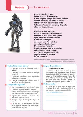 Étudier la forme du poème
1. Combien y a-t-il de strophes dans ce
poème ?
2. Combien y a-t-il de vers dans chaque
strophe ?
3. Quelle est la différence entre la première
et la seconde strophe ?
4. Compte le nombre de syllabes dans les
vers de la première strophe.
Comprendre le poème
5. Qui est «le monstre» ? Justifie ta réponse.
6. Comment le poète décrit-il le robot ?
7. Relève dans le poème ce qui montre que
le robot ressemble à un être humain.
8. Repère les réseaux lexicaux qui
dominent dans le poème.
9. Pourquoi le poète ne quitte-t-il plus le
robot ?
10. A ton avis, la description du robot
évoque-t-elle vraiment ce à quoi peut
ressembler un monstre ?
Un peu de versification
2. Le rythme dans le vers
À l’intérieur d’un vers, il peut y avoir
plusieurs pauses appelées coupes. Dans le
cas de l’alexandrin (12 syllabes), il peut être
coupé en deux parties égales, c’est-à-dire
six syllabes dans chaque partie. Parfois le
vers peut avoir deux ou trois coupes. Ces
coupes constituent le rythme du vers.
Poète en herbe :
À l’instar du poème, fais la description
imaginée d’un robot qui ressemble à un
être humain, en commençant ainsi :
C’est un admirable robot
…………………………………..
…………………………………..
…………………………………..
Poésie Le monstre
C’est un très vieux robot
fait de pièces et de morceaux :
Il a un corps de pompe, des jambes de force,
des bras de levier, des mains de ressort,
la tête d’un train, des oreilles d’ancre,
la bouche d’un canon, une gorge de poulie
et un nez de gouttière…
Certains ne pourraient pas
supporter sa vue et le chasseraient !
Mais moi je ne le quitte plus : je sais
Qu’il sera l’artisan de ma fortune.
J’ai deviné cela le jour
où sur son front j’ai vu briller
son unique œil cathodique.
Depuis ce jour j’attends
le moment voulu pour le neutraliser
et le démonter pièce à pièce.
Alors, entre ses poumons d’acier
je pourrai enfin m’emparer
de son cœur d’or…
Pierre Ferran, In Jacques Charpentreau, L’Almanach de la poésie,
poèmes inédits, Les éditions Ouvrières.
Unité 3 • Les inventions et les decouvertes 93
 