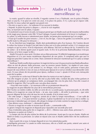 Lecture suivie Aladin et la lampe
Aladin et la lampe
merveilleuse
merveilleuse (6)
(6)
Le matin, quand le sultan se réveille, il regarde comme il en a l’habitude, vers le palais d’Aladin.
Mais ce jour-là, il ne peut en croire ses yeux. A la place du palais, il n’y a plus qu’un espace vide.
Horrifié, le vieux sultan fait appeler son grand vizir.
« Dis-moi ce que tu vois », lui ordonne-t-il en ouvrant la fenêtre.
« Majesté, le palais du prince a disparu », s’écrie le vizir stupéfait.
Puis, se tournant vers le sultan, il ajoute :
« Si seulement vous m’aviez écouté, j’ai toujours pensé que cet Aladin avait usé de moyens malhonnêtes
et de magie pour épouser votre fille ! Il faut l’attraper, le punir sévèrement et le forcer à s’expliquer. »
Le sultan, la veille encore si attentionné pour Aladin, ne pense plus maintenant qu’à se venger.
« Il faut qu’il souffre les pires tortures », crie-t-il, fou de rage, « lancez les gardes à sa recherche, qu’on
fouille toute la ville pour le retrouver. »
Ils ne cherchent pas longtemps. Aladin dort profondément près d’un buisson. On l’amène devant
le sultan fou furieux et lorsqu’il est jeté dans le plus noir et le plus profond cachot, il n’a toujours pas
compris ce qui lui arrive. Il est là impuissant, sans défense. Très loin au-dessus de lui, il entend la voix
du sultan « Je te donne quatre jours et quatre nuits. Si d’ici là la princesse Badroulboudour n’est pas
revenue, je te ferai couper la tête.»
Aladin l’écoute le cœur serré. Où donc est sa chère princesse ? Il réfléchit longtemps à sa mystérieuse
disparition et à la non moins mystérieuse disparition de son palais. Il comprend enfin que seul le
magicien peut être l’auteur de ce crime. Mais comment le retrouver maintenant qu’il n’a plus sa lampe
merveilleuse ?
Tandis qu’Aladin souffre dans sa prison, le magicien fait sa cour à la pauvre princesse Badroulboudour.
«Rien ne sert de pleurer, belle princesse, vous ne reverrez jamais Aladin», lui répète-t-il sans cesse.
«Maintenant que je vous ai fait amener ici, en Afrique, vous et votre palais, personne n’osera plus
essayer de vous enlever à moi. Je vous ai choisie pour épouse et ce soir je viendrai vous demander votre
main. Si vous refusez de me prendre pour époux, malheur à vous !» ajoute-t-il d’une voix menaçante
avant de la quitter.
La princesse se cache tout d’abord la tête dans les mains et se met à pleurer.
Puis elle imagine un plan. Ce soir-là, elle met sa plus belle robe, s’enduit des plus riches parfums et
ordonne qu’on prépare un somptueux festin, accompagné des vins les plus forts. Puis elle s’assoit et
attend le magicien. Elle l’accueille avec son plus doux sourire.
« Vous êtes mon maître », lui murmure-t-elle en se prosternant devant lui.
Le magicien ne peut détacher les yeux de la merveilleuse princesse. .
Elle l’invite à se mettre à table, lui offre un verre de vin. La soirée passe, la princesse parle, rit, dit mille
bêtises et le magicien ne cesse de boire. « Je sais, mon maître », dit enfin la princesse, « que votre
pouvoir dépasse de loin celui de tous les rois du monde, d’où le tenez-vous ?
- De cette lampe », bégaie le magicien, sortant de sa robe la lampe rnerveilleuse, « il me suffit de
la frotter ici et...», il ne peut terminer sa phrase, il glisse lourdement sur le sol et se met à ronfler. La
princesse n’attendait que cet instant, elle attrape la lampe et la frotte comme le magicien lui a indiqué.
« Que désirez-vous, maîtresse ? » demande le génie.
« Envoie ce magicien en enfer et reviens tout de suite », commande-t-elle.
Le géant s’empare du magicien et disparaît pour reparaître une seconde plus tard.
« Vous n’entendrez plus parler de ce magicien », dit-il. « Désirez-vous autre chose, princesse ? »
« Ramenez ce palais où il était !»
La lampe une fois de plus réalise les désirs de la princesse. Avant que le coq ne chante, Aladin est
libéré et rendu à sa princesse. Le sultan se réjouit avec eux et Aladin oublie bien vite les souffrances
du cachot.
Mais à partir de ce jour, la lampe disparaît et on n’en entend plus parler.
L’intelligente princesse l’a cassée en mille morceaux, elle en a brûlé une partie, enterré une autre et
jeté le reste à la mer.
Unité 3 • Les inventions et les decouvertes 95
 