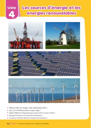 Unité
4
Les sources d’énergie et les
Les sources d’énergie et les
énergies renouvelables
énergies renouvelables
• Observe bien ses images. Que représentent-elles ?
• Qu’y a-t-il d’intéressant dans chaque image ?
• Quelle différence marquante peux-tu faire entre ces deux clichés ?
• Pourquoi l’homme a-t-il construit les éoliennes ?
• Connais-tu l’histoire derrière l’invention de l’éolienne ?
Unité 4 • Les sources d’energie et les energies renouvelables
98
 