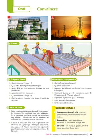 1. Que représente l’image 1 ?
2. Qu’y a t-il d’étrange dans cette image ?
3. As-tu déjà vu des bâtiments équipés de ces
panneaux ?
4. À quoi servent ces panneaux ?
5. Que représente l’image 2 ?
6. Quel sentiment t’inspire cette image ? Justifie ta
réponse.
1. Qui parle dans ce dialogue ?
2. Que font les ouvriers ?
3. Pourquoi les habitants ont-ils opté pour ce genre
d’énergie ?
4. Comment Jeanne a-t-elle convaincu Marc de
l’importance de l’énergie solaire ?
5. Repère les expressions qu’a-t-il utilisé ?
6. Marc semble-t-il convaincu ?
7. Relève ce qui le montre.
Préparer l’oral Écouter et comprendre
Ma boite à outils :
Ma boite à outils :
Connecteurs énumératifs : d’abord,
premièrement, deuxièmement, ensuite,
enfin…
L’opposition : mais, toutefois, en
revanche, or, cependant, malgré, sauf…
La cause : car, puisque, grâce à, en effet,
parce que, étant donné que…
1. Votre enseignant(e) vous a demandé de comparer
les factures d’électricité que vous avez apportées.
Tu as remarqué que la facture de ton ami(e) est
trop élevée. Convaincs-lui de la nécessité de
diminuer leur consommation en électricité.
2. A deux et à tour de rôle, l’un va proposer une
situation de gaspillage d’énergie (électricité,
eau, gaz…) et l’autre exposera les arguments
pour le convaincre pour un usage raisonnable de
l’énergie.
Jeux de rôle
Poster
1 2
Unité 4 • Les sources d’energie et les energies renouvelables 99
Oral Convaincre
 