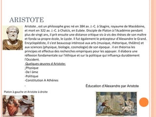 ARISTOTE 
Aristote , est un philosophe grec né en 384 av. J.-C. à Stagire, royaume de Macédoine, 
et mort en 322 av. J.-C. à Chalcis, en Eubée. Disciple de Platon à l'Académie pendant 
plus de vingt ans, il prit ensuite une distance critique vis-à-vis des thèses de son maître 
et fonda sa propre école, le Lycée. Il fut également le précepteur d’Alexandre le Grand. 
Encyclopédiste, il s'est beaucoup intéressé aux arts (musique, rhétorique, théâtre) et 
aux sciences (physique, biologie, cosmologie) de son époque . il en théorisa les 
principes et effectua des recherches empiriques pour les appuyer. Il élabora une 
réflexion fondamentale sur l'éthique et sur la politique qui influença durablement 
l'Occident. 
Quelques oeuvres d Aristote: 
-Physique 
-De l âme 
-Politique 
-Constitution A Athènes 
Éducation d'Alexandre par Aristote 
Platon à gauche et Aristote à droite 
 