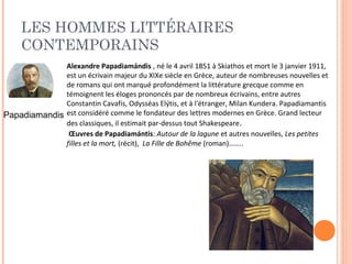 LES HOMMES LITTÉRAIRES 
CONTEMPORAINS 
Papadiamandis 
Alexandre Papadiamándis , né le 4 avril 1851 à Skiathos et mort le 3 janvier 1911, 
est un écrivain majeur du XIXe siècle en Grèce, auteur de nombreuses nouvelles et 
de romans qui ont marqué profondément la littérature grecque comme en 
témoignent les éloges prononcés par de nombreux écrivains, entre autres 
Constantin Cavafis, Odysséas Elýtis, et à l'étranger, Milan Kundera. Papadiamantis 
est considéré comme le fondateur des lettres modernes en Grèce. Grand lecteur 
des classiques, il estimait par-dessus tout Shakespeare. 
OEuvres de Papadiamántis: Autour de la lagune et autres nouvelles, Les petites 
filles et la mort, (récit), La Fille de Bohême (roman)…….. 
 