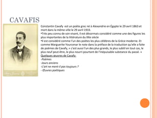 CAVAFIS 
Constantin Cavafy est un poète grec né à Alexandrie en Égypte le 29 avril 1863 et 
mort dans la même ville le 29 avril 1933. 
•Très peu connu de son vivant, il est désormais considéré comme une des figures les 
plus importantes de la littérature du XXe siècle 
•Il est considéré comme l'un des poètes les plus célèbres de la Grèce moderne. Et 
comme Marguerite Yourcenar le note dans la préface de la traduction qu'elle a faite 
de poèmes de Cavafy, « c'est aussi l'un des plus grands, le plus subtil en tout cas, le 
plus neuf peut-être, le plus nourri pourtant de l'inépuisable substance du passé. » 
Quelques oeuvres de Cavafy: 
-Poèmes 
-Jours anciens 
-L'art ne ment-il pas toujours ? 
- OEuvres poétiques 
 