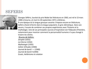 SEFERIS 
Georges Séféris, lauréat du prix Nobel de littérature en 1963, est né le 13 mars 
1900 à Smyrne, et mort le 20 septembre 1971 à Athènes. 
À une époque où la langue grecque savante s'impose encore en littérature, 
Seféris choisit d'écrire dans la langue populaire, le grec démotique. Dans son 
oeuvre, il essaie de combiner ses propres expériences avec l’histoire et la 
mythologie. Une de ses principales sources d’inspiration est l’Odyssée d’Homère, 
notamment pour montrer comment la personnalité humaine n’a pas changé à 
travers les siècles. 
OEuvres de Seféris: 
Strophe (1931) 
La Citerne (1932) 
Mythologie (1935) 
Cahier d'études (1940) 
Journal de bord I — (1940) 
Journal de bord II (1944) 
Essais, Hellénisme et création 
 