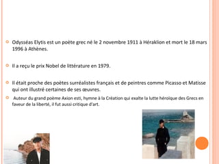  Odysséas Elytis est un poète grec né le 2 novembre 1911 à Héraklion et mort le 18 mars 
1996 à Athènes. 
 Il a reçu le prix Nobel de littérature en 1979. 
 Il était proche des poètes surréalistes français et de peintres comme Picasso et Matisse 
qui ont illustré certaines de ses oeuvres. 
 Auteur du grand poème Axion esti, hymne à la Création qui exalte la lutte héroïque des Grecs en 
faveur de la liberté, il fut aussi critique d'art. 
 