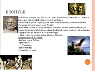 ESCHYLE 
Né à Éleusis (Attique) vers 526 av. J.-C., mort à Géla (Sicile) en 456 av. J.-C., est plus 
ancien des trois grands tragiques grecs. il participe à 
la naissance du genre tragique grâce à certaines innovations, comme le nombre 
d'acteurs qu'il porte à deux selon Aristote. 
Le théâtre d'Eschyle est essentiellement remarqué pour sa force dramatique, la 
tension, l'angoisse qui habite ses pièces, dont la cohérence se comprend surtout par 
la progression qui les reliait au sein de trilogies 
« liées », dont ne subsiste aujourd'hui que l’Orestie. 
Quelques oeuvres d Eschyle: 
- Les Sept contre Thèbes 
-Agamemnon 
-Les Choéphores 
- Les Euménides 
-Prométhée enchaîné 
 