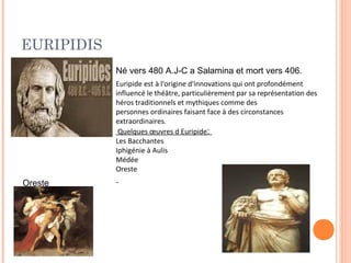 EURIPIDIS 
Né vers 480 A.J-C a Salamina et mort vers 406. 
Euripide est à l'origine d'innovations qui ont profondément 
influencé le théâtre, particulièrement par sa représentation des 
héros traditionnels et mythiques comme des 
personnes ordinaires faisant face à des circonstances 
extraordinaires. 
Quelques oeuvres d Euripide: 
Les Bacchantes 
Iphigénie à Aulis 
Médée 
Oreste 
Oreste 
 