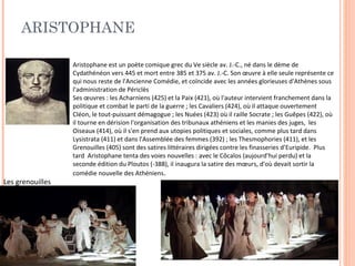 ARISTOPHANE 
Aristophane est un poète comique grec du Ve siècle av. J.-C., né dans le dème de 
Cydathénéon vers 445 et mort entre 385 et 375 av. J.-C. Son oeuvre à elle seule représente ce 
qui nous reste de l'Ancienne Comédie, et coïncide avec les années glorieuses d'Athènes sous 
l'administration de Périclès 
Ses oeuvres : les Acharniens (425) et la Paix (421), où l'auteur intervient franchement dans la 
politique et combat le parti de la guerre ; les Cavaliers (424), où il attaque ouvertement 
Cléon, le tout-puissant démagogue ; les Nuées (423) où il raille Socrate ; les Guêpes (422), où 
il tourne en dérision l'organisation des tribunaux athéniens et les manies des juges, les 
Oiseaux (414), où il s'en prend aux utopies politiques et sociales, comme plus tard dans 
Lysistrata (411) et dans l'Assemblée des femmes (392) ; les Thesmophories (411), et les 
Grenouilles (405) sont des satires littéraires dirigées contre les finasseries d’Euripide. Plus 
tard Aristophane tenta des voies nouvelles : avec le Côcalos (aujourd'hui perdu) et la 
seconde édition du Ploutos (-388), il inaugura la satire des moeurs, d'où devait sortir la 
comédie nouvelle des Athéniens. 
Les grenouilles 
 