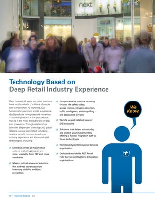 / 6 / Overview Brochure / Tyco
Over the past 45 years, our retail solutions
have kept hundreds of millions of people
safe in more than 70 countries. Our
Sensormatic electronic article surveillance
(EAS) products have protected more than
115 million products in the past decade,
making it the most trusted brand in retail
loss prevention. Through relationships
with over 80 percent of the top 200 global
retailers, we are committed to helping
retailers benefit from our broad retail
industry experience and advanced retail
technologies, including:
//	 Expertise across all major retail 		
	 sectors, including department 		
	 store, specialty, food, DIY and mass 	
	merchants
//	Mission critical advanced solutions
that address store execution,
Inventory visibility and loss
prevention
Technology Based on
Deep Retail Industry Experience
//	 Comprehensive systems including 	
	 fire and life safety, video, 		
	 access control, intrusion detection, 	
	 traffic intelligence, anti-shoplifting
	 and associated services
//	 World’s largest installed base of 	
	 EAS solutions
//	 Solutions that deliver value today, 	
	 and protect your investment by 		
	 offering a flexible migration path to 	
	 future technologies
//	 WorldwideTyco Professional Services 	
	organization
//	 Dedicated worldwide ADT Retail 	
	 Field Service and Systems Integration 	
	organizations
We
Know.
 
