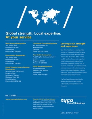 Global strength. Local expertise.
At your service.
North America Headquarters
1501Yamato Road
Boca Raton, FL 33431
United States
Phone: +1 877 258-6424
Latin America Headquarters
1501Yamato Road
Boca Raton, FL 33431
United States
Phone: +1 877 258 6424
United Kingdom/Ireland Regional
Headquarters
Security House,The Summit
Hanworth Road
Sunbury-on-Thames
Middlesex.TW16 5DB
United Kingdom
Phone: +44 1932 743 432
Continental Europe Headquarters
Am Schimmersfeld 5-7
40880 Ratingen
Germany
Phone: +49 2102 7141 0
Asia-Pacific Headquarters
No.26 Ang Mo Kio Industrial Park 2
Level 1
Singapore 569507
Phone: +65 63898000
South Africa Headquarters
1 Charles Crescent
Eastgate Ext 4, Sandton
South Africa
Phone: +086 12 12 400
Leverage our strength
and experience
Tyco Retail Solutions is a leading global
provider of integrated retail performance
and security solutions, deployed today
at more than 80 percent of the world’s
top 200 retailers. Customers range from
single-store boutiques to global retail
enterprises. Operating in more than 70
countries worldwide, Tyco Retail Solutions
provides retailers with real-time visibility
to their inventory and assets to improve
operations, optimize profitability and create
memorable shopper experiences.
The Tyco Retail Solutions portfolio for
retailers is sold direct and through
authorized business partners around
the world.
TRS-Overview_BRO_RTL_12-2012_EN
Copyright © 2012 Tyco Retail Solutions
All rights reserved. TYCO RETAIL SOLUTIONS,
SENSORMATIC, ADT, TrueVUE and the product
names listed in this document are marks
and/or registered marks. Unauthorized use
is strictly prohibited.
www.tycoretailsolutions.com
Rev 1 - 12/2012
Safer. Smarter. Tyco.
TM
 