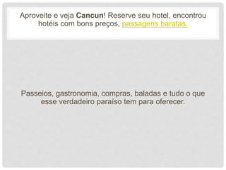 Aproveite e veja Cancun! Reserve seu hotel, encontrou
hotéis com bons preços, passagens baratas.
Passeios, gastronomia, compras, baladas e tudo o que
esse verdadeiro paraíso tem para oferecer.
 