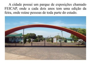 A cidade possui um parque de exposições chamado
FEICAP, onde a cada dois anos tem uma edição da
feira, onde reúne pessoas de toda parte do estado.
 