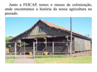 Junto a FEICAP, temos o museu da colonização,
onde encontramos a história da nossa agricultura no
passado.
 