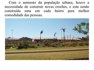 Com o aumento da população urbana, houve a
necessidade de construir novas creches, e esta sendo
construída uma em cada bairro para melhor
comodidade das pessoas.
 