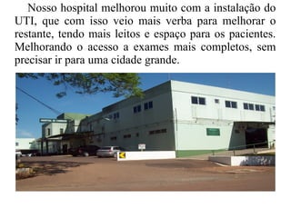 Nosso hospital melhorou muito com a instalação do
UTI, que com isso veio mais verba para melhorar o
restante, tendo mais leitos e espaço para os pacientes.
Melhorando o acesso a exames mais completos, sem
precisar ir para uma cidade grande.
 