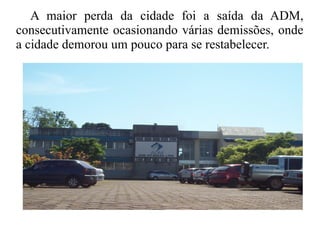 A maior perda da cidade foi a saída da ADM,
consecutivamente ocasionando várias demissões, onde
a cidade demorou um pouco para se restabelecer.
 