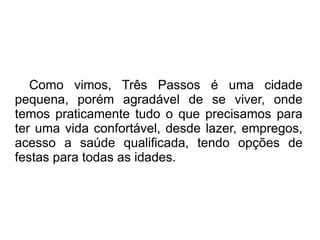 Como vimos, Três Passos é uma cidade
pequena, porém agradável de se viver, onde
temos praticamente tudo o que precisamos para
ter uma vida confortável, desde lazer, empregos,
acesso a saúde qualificada, tendo opções de
festas para todas as idades.
 