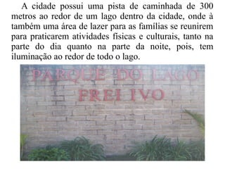 A cidade possui uma pista de caminhada de 300
metros ao redor de um lago dentro da cidade, onde à
também uma área de lazer para as famílias se reunirem
para praticarem atividades físicas e culturais, tanto na
parte do dia quanto na parte da noite, pois, tem
iluminação ao redor de todo o lago.
 