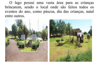 O lago possui uma vasta área para as crianças
brincarem, sendo o local onde são feitos todos os
eventos do ano, como páscoa, dia das crianças, natal
entre outros.
 