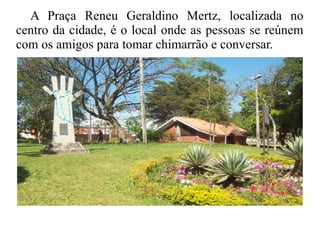 A Praça Reneu Geraldino Mertz, localizada no
centro da cidade, é o local onde as pessoas se reúnem
com os amigos para tomar chimarrão e conversar.
 