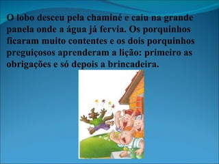 O lobo desceu pela chaminé e caiu na grande panela onde a água já fervia. Os porquinhos ficaram muito contentes e os dois porquinhos preguiçosos aprenderam a lição: primeiro as obrigações e só depois a brincadeira. 