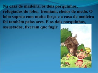 Na casa de madeira, os dois porquinhos, refugiados do lobo,  tremiam, cheios de medo. O lobo soprou com muita força e a casa de madeira foi também pelos ares. E os dois porquinhos, assustados, tiveram que fugir. 