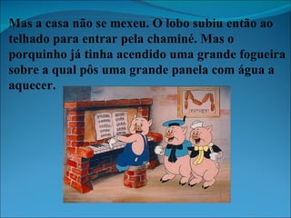 Mas a casa não se mexeu. O lobo subiu então ao telhado para entrar pela chaminé. Mas o porquinho já tinha acendido uma grande fogueira sobre a qual pôs uma grande panela com água a aquecer. 