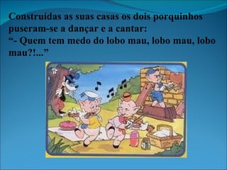 Construídas as suas casas os dois porquinhos puseram-se a dançar e a cantar: “ - Quem tem medo do lobo mau, lobo mau, lobo mau?!...” 