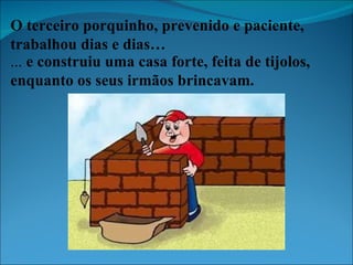 O terceiro porquinho, prevenido e paciente, trabalhou dias e dias… ...  e construiu uma casa forte, feita de tijolos, enquanto os seus irmãos brincavam. 