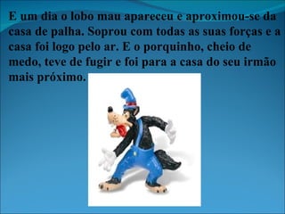 E um dia o lobo mau apareceu e aproximou-se da casa de palha. Soprou com todas as suas forças e a casa foi logo pelo ar. E o porquinho, cheio de medo, teve de fugir e foi para a casa do seu irmão mais próximo. 