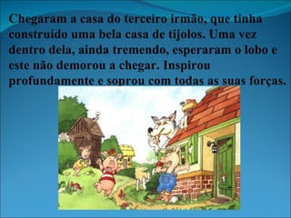 Chegaram a casa do terceiro irmão, que tinha construído uma bela casa de tijolos. Uma vez dentro dela, ainda tremendo, esperaram o lobo e este não demorou a chegar. Inspirou profundamente e soprou com todas as suas forças. 