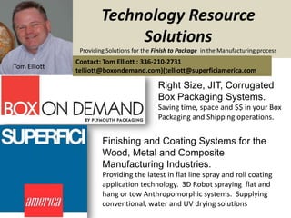 Technology Resource
                            Solutions
               Providing Solutions for the Finish to Package in the Manufacturing process
              Contact: Tom Elliott : 336-210-2731
Tom Elliott
              telliott@boxondemand.com)(telliott@superficiamerica.com

                                            Right Size, JIT, Corrugated
                                            Box Packaging Systems.
                                            Saving time, space and $$ in your Box
                                            Packaging and Shipping operations.


                       Finishing and Coating Systems for the
                       Wood, Metal and Composite
                       Manufacturing Industries.
                       Providing the latest in flat line spray and roll coating
                       application technology. 3D Robot spraying flat and
                       hang or tow Anthropomorphic systems. Supplying
                       conventional, water and UV drying solutions
 