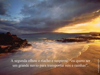 A segunda olhou o riacho e suspirou: “eu quero ser um grande navio para transportar reis e rainhas”. 