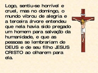 Logo, sentiu-se horrível e  cruel, mas no domingo, o mundo vibrou de alegria e a terceira árvore entendeu que nela havia sido pregado um homem para salvação da humanidade, e que as pessoas se lembrariam de DEUS e de seu filho JESUS CRISTO ao olharem para ela. 