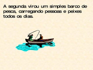 A segunda virou um simples barco de pesca, carregando pessoas e peixes todos os dias.  