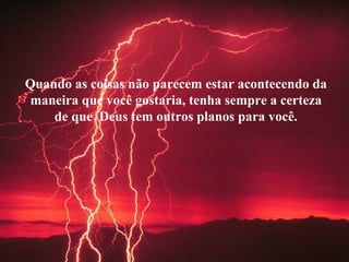 Quando as coisas não parecem estar acontecendo da maneira que você gostaria, tenha sempre a certeza de que  Deus tem outros planos para você. 