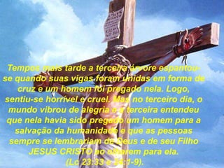 Tempos mais tarde a terceira árvore espantouse quando suas vigas foram unidas em forma de
cruz e um homem foi pregado nela. Logo,
sentiu-se horrível e cruel. Mas no terceiro dia, o
mundo vibrou de alegria e a terceira entendeu
que nela havia sido pregado um homem para a
salvação da humanidade e que as pessoas
sempre se lembrariam de Deus e de seu Filho
JESUS CRISTO ao olharem para ela.
(Lc 23:33 e 24:1-9).

 