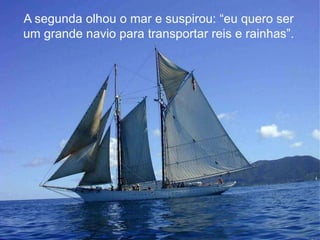 A segunda olhou o mar e suspirou: “eu quero ser
um grande navio para transportar reis e rainhas”.

 
