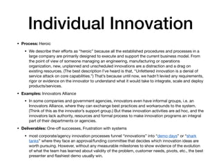 Individual Innovation
• Process: Heroic

• We describe their eﬀorts as “heroic” because all the established procedures and processes in a
large company are primarily designed to execute and support the current business model. From
the point of view of someone managing an engineering, manufacturing or operations
organization, new, unplanned and unscheduled innovations are a distraction and a drag on
existing resources. (The best description I’ve heard is that, “Unfettered innovation is a denial of
service attack on core capabilities.”) That’s because until now, we hadn’t levied any requirements,
rigor or evidence on the innovator to understand what it would take to integrate, scale and deploy
products/services.

• Examples: Innovators Alliance

• In some companies and government agencies, innovators even have informal groups, i.e. an
Innovators Alliance, where they can exchange best practices and workarounds to the system.
(Think of this as the innovator’s support group.) But these innovation activities are ad hoc, and the
innovators lack authority, resources and formal process to make innovation programs an integral
part of their departments or agencies.

• Deliverables: One-oﬀ successes, Frustration with systems

• most corporate/agency innovation processes funnel “innovations” into “demo days” or “shark
tanks” where they face an approval/funding committee that decides which innovation ideas are
worth pursuing. However, without any measurable milestones to show evidence of the evolution
of what the team has learned about validity of the problem, customer needs, pivots, etc., the best
presenter and ﬂashiest demo usually win.
 