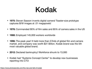 Kodak
• 1975: Steven Sasoon invents digital camera! Toaster-size prototype
captures B/W images at .01 megapixels!

• 1976: Commanded 90% of ﬁlm sales and 85% of camera sales in the US

• 1988: Employed 145,000 workers worldwide

• 1996: The peak year! It held more than 2/3rds of global ﬁlm and camera
market, and company was worth $31 Billion. Kodak brand was the 5th
most valuable global brand.

• 2012: Declared bankruptcy! Workforce shrunk to 13,000

• Kodak had “Systems Concept Center” to develop new businesses
reporting into CTO
https://www.photosecrets.com/the-rise-and-fall-of-kodak
 