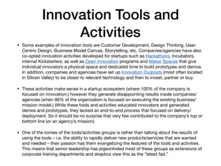 Innovation Tools and
Activities
• Some examples of innovation tools are Customer Development, Design Thinking, User-
Centric Design, Business Model Canvas, Storytelling, etc. Companies/agencies have also
co-opted innovation activities developed for startups such as Hackathons, Incubators,
internal Kickstarters, as well as Open Innovation programs and Maker Spaces that give
individual innovators a physical space and dedicated time to build prototypes and demos.
In addition, companies and agencies have set up Innovation Outposts (most often located
in Silicon Valley) to be closer to relevant technology and then to invest, partner or buy.

• These activities make sense in a startup ecosystem (where 100% of the company is
focused on innovation,) however they generate disappointing results inside companies/
agencies (when 98% of the organization is focused on executing the existing business/
mission model.) While these tools and activities educated innovators and generated
demos and prototypes, they lacked an end-to-end process that focused on delivery/
deployment. So it should be no surprise that very few contributed to the company’s top or
bottom line (or an agency’s mission).

• One of the ironies of the tools/activities groups is rather than talking about the results of
using the tools – i.e. the ability to rapidly deliver new products/services that are wanted
and needed – their passion has them evangelizing the features of the tools and activities.
This means that senior leadership has pigeonholed most of these groups as extensions of
corporate training departments and skeptics view this as the “latest fad.”
 