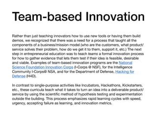 Team-based Innovation
Rather than just teaching innovators how to use new tools or having them build
demos, we recognized that there was a need for a process that taught all the
components of a business/mission model (who are the customers, what product/
service solves their problem, how do we get it to them, support it, etc.) The next
step in entrepreneurial education was to teach teams a formal innovation process
for how to gather evidence that lets them test if their idea is feasible, desirable
and viable. Examples of team-based innovation programs are the National
Science Foundation Innovation Corps (I-Corps @ NSF), for the Intelligence
Community I‑Corps@ NSA, and for the Department of Defense, Hacking for
Defense (H4D).

In contrast to single-purpose activities like Incubators, Hackathons, Kickstarters,
etc., these curricula teach what it takes to turn an idea into a deliverable product/
service by using the scientiﬁc method of hypothesis testing and experimentation
outside the building. This process emphasizes rapid learning cycles with speed,
urgency, accepting failure as learning, and innovation metrics.
 