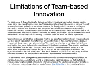Limitations of Team-based
Innovation
The good news – I-Corps, Hacking for Defense and other innovation programs that focus on training
single teams have raised the innovation bar. These programs have taught thousands of teams of federally
funded scientists as well as innovators in corporations, the Department of Defense and intelligence
community. However, over time we’ve seen teams that completed these programs run into scaling
challenges. Even with great evidence-based minimal viable products (prototypes), teams struggled to get
these innovations deployed at scale and in the ﬁeld. Or a team that achieved product-market ﬁt building a
non-standard architecture could ﬁnd no way to maintain it at scale within the parent organization.

Upon reﬂection we identiﬁed two root causes. The ﬁrst is a lack of connection between innovation teams
and their parent organization. Teams form/and are taught outside of their parent organization because
innovation is disconnected from other activities. This meant that when teams went back to their home
organization, they found that execution of existing priorities took precedence. They returned speaking a
foreign language (What’s a pivot? Minimum viable what?) to their colleagues and bosses who are
rewarded on execution-based metrics. Further, as budgets are planned out years in advance, their
organization had no slack for “good ideas.” As a result, there was no way to ﬁnish and deploy whatever
innovative prototypes the innovators had developed – even ones that have been validated.

The second root cause emerged because neither the innovator’s teams nor their organizations had the
mandate, budget or people to build an end-to-end innovation pipeline process, one that started with
innovation sourcing funnel (both internal and external sources) all the way to integrating their prototypes
into mainstream engineering production. (see below and this HBR article on the innovation pipeline.)
 