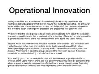 Operational Innovation
Having skills/tools and activities are critical building blocks but by themselves are
insuﬃcient to build a program that delivers results that matter to leadership.  It’s only when
senior leaders see how an innovation process can deliver stuﬀ that matters – at speed—
that they take action to change the processes and procedures that get in the way.

We believe that the next big step is to get teams and leaders to think about the innovation
process from end-to-end – that is to visualize the entire ﬂow of how and from where an idea
is generated (the source) all the way to deployment (how it gets into users’ hands).

Second, we’ve realized that while individual initiatives won “awards,” and Incubators and
Hackathons got coﬀee cups and posters, senior leadership sat up and took notice
when operating groups transformed how they work in the service of a critical product or
mission. When teams in operating groups adopted the innovation pipeline, it made an
immediate impact on delivering products/services at speed.

An operating group can be a corporate proﬁt and loss center or anything that aﬀects
revenue, proﬁt, users, market share, etc. In a government agency it can be something that
allows a group to execute mission more eﬀectively or in a new disruptive way. Operating
groups have visibility, credibility and most importantly direct relevance to mission.
 