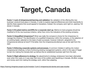 Target, Canada
Factor 1: Lack of intrapreneurial learning and validation: No validation of the oﬀering (the new
business’ product) took place in Canada, in order to explore regional diﬀerences and most importantly to
identify these aspects that would appeal to Canadians. Instead, the company went right on, opening 133
stores in Canada.

Factor 2: Ill-suited metrics and KPIs for a corporate start-up. Metrics to track progress should be
modiﬁed to ﬁt the new business initiative, rather than mimic the indicators of the existing company.

Factor 3: Unqualiﬁed intrapreneur? What was really the company’s choice for the intrapreneur to
manage the initiative? The identiﬁcation of a qualiﬁed intrapreneur within the company, or the selection of
an existing leader, selected on the basis of past successes, however irrelevant, assigned to the
intrapreneurial attempt at hand? If the latter, then the intrapreneurial attempt was at risk right from the
start.

Factor 4: Enforcing corporate systems and processes. A common mistake in setting into motion
intrapreneurial initiatives, is that of enforcing existing management systems, which in the case of Target
turned into making the Canada start-up behave like an established business right from the start.

Factor 5: Rigid adherence to strategy. No adjustments to strategy whatsoever have been attempted,
even when from early on it was clear that many of the outlets were backﬁring in Canada. All eﬀort, energy
and money went into making the strategy work, rather than adapting.
https://training.intraprise-project.eu/en/module-1/unit-2-intrapreneurial-stories-and-case-studies
 