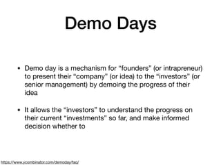 Demo Days
• Demo day is a mechanism for “founders” (or intrapreneur)
to present their “company” (or idea) to the “investors” (or
senior management) by demoing the progress of their
idea

• It allows the “investors” to understand the progress on
their current “investments” so far, and make informed
decision whether to
https://www.ycombinator.com/demoday/faq/
 