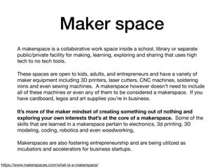 Maker space
A makerspace is a collaborative work space inside a school, library or separate
public/private facility for making, learning, exploring and sharing that uses high
tech to no tech tools.  

These spaces are open to kids, adults, and entrepreneurs and have a variety of
maker equipment including 3D printers, laser cutters, CNC machines, soldering
irons and even sewing machines.  A makerspace however doesn’t need to include
all of these machines or even any of them to be considered a makerspace.  If you
have cardboard, legos and art supplies you’re in business.  

It’s more of the maker mindset of creating something out of nothing and
exploring your own interests that’s at the core of a makerspace.  Some of the
skills that are learned in a makerspace pertain to electronics, 3d printing, 3D
modeling, coding, robotics and even woodworking,   

Makerspaces are also fostering entrepreneurship and are being utilized as
incubators and accelerators for business startups. 
https://www.makerspaces.com/what-is-a-makerspace/
 