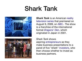 Shark Tank
Shark Tank is an American reality
television series that premiered on
August 9, 2009, on ABC.[1] The show
is a franchise of the international
format Dragons' Den, which
originated in Japan in 2001. 

Shark Tank shows
aspiring entrepreneurs as they
make business presentations to a
panel of ﬁve "shark" investors, who
then choose whether to invest as
business partners.
 