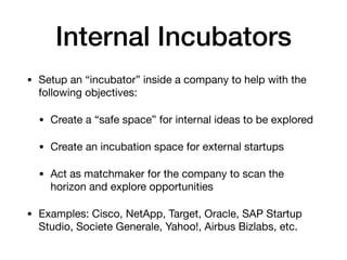 Internal Incubators
• Setup an “incubator” inside a company to help with the
following objectives:

• Create a “safe space” for internal ideas to be explored

• Create an incubation space for external startups

• Act as matchmaker for the company to scan the
horizon and explore opportunities

• Examples: Cisco, NetApp, Target, Oracle, SAP Startup
Studio, Societe Generale, Yahoo!, Airbus Bizlabs, etc.
 