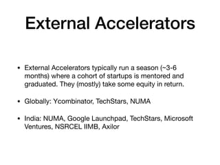 External Accelerators
• External Accelerators typically run a season (~3-6
months) where a cohort of startups is mentored and
graduated. They (mostly) take some equity in return.

• Globally: Ycombinator, TechStars, NUMA

• India: NUMA, Google Launchpad, TechStars, Microsoft
Ventures, NSRCEL IIMB, Axilor
 